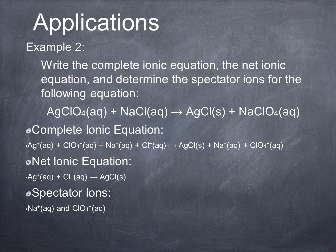 Example 2: Write the complete ionic equation, the net ionic equation, and determine the spectator ions for the following equation: AgClO 4 (aq) + NaCl(aq) → AgCl(s) + NaClO 4 (aq) Complete Ionic Equation: Ag + (aq) + ClO 4 − (aq) + Na + (aq) + Cl − (aq) → AgCl(s) + Na + (aq) + ClO 4 − (aq) Net Ionic Equation: Ag + (aq) + Cl − (aq) → AgCl(s) Spectator Ions: Na + (aq) and ClO 4 − (aq) Applications