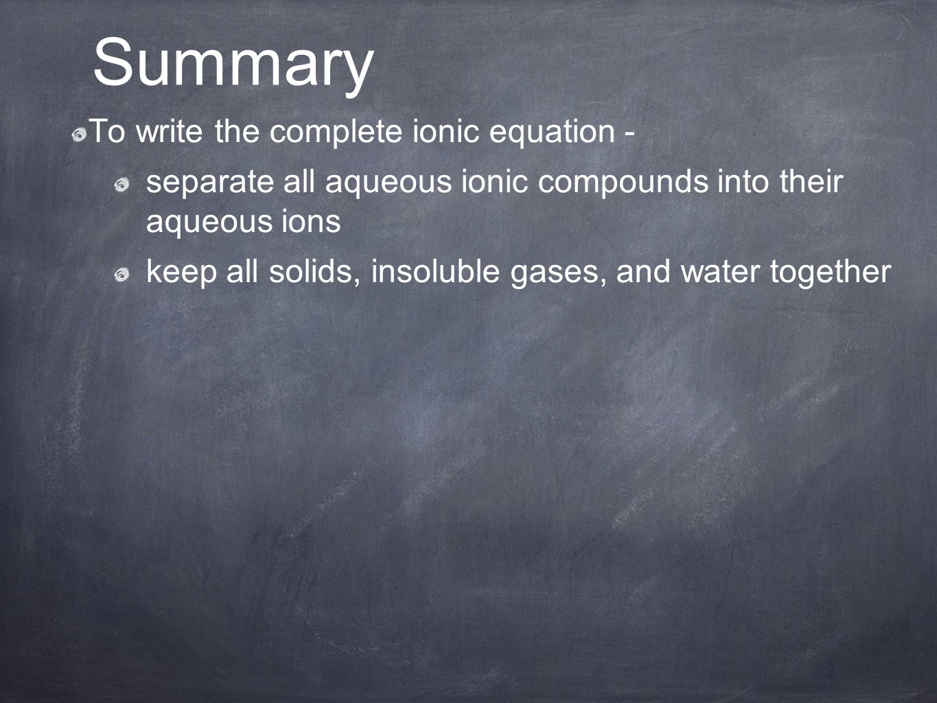 To write the complete ionic equation - separate all aqueous ionic compounds into their aqueous ions keep all solids, insoluble gases, and water together Summary
