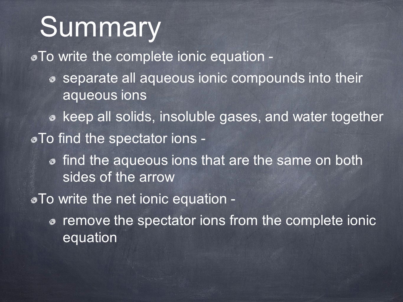 To write the complete ionic equation - separate all aqueous ionic compounds into their aqueous ions keep all solids, insoluble gases, and water together To find the spectator ions - find the aqueous ions that are the same on both sides of the arrow To write the net ionic equation - remove the spectator ions from the complete ionic equation Summary