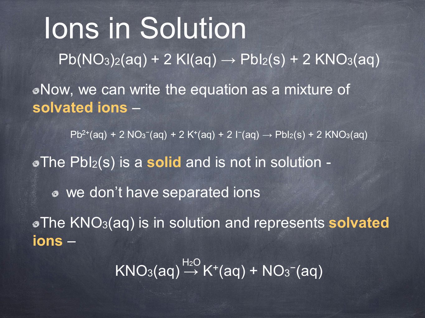 Ions in Solution Pb(NO 3 ) 2 (aq) + 2 KI(aq) → PbI 2 (s) + 2 KNO 3 (aq) Now, we can write the equation as a mixture of solvated ions – Pb 2+ (aq) + 2 NO 3 − (aq) + 2 K + (aq) + 2 I − (aq) → PbI 2 (s) + 2 KNO 3 (aq) The PbI 2 (s) is a solid and is not in solution - we don’t have separated ions The KNO 3 (aq) is in solution and represents solvated ions – KNO 3 (aq) → K + (aq) + NO 3 − (aq) H2OH2O