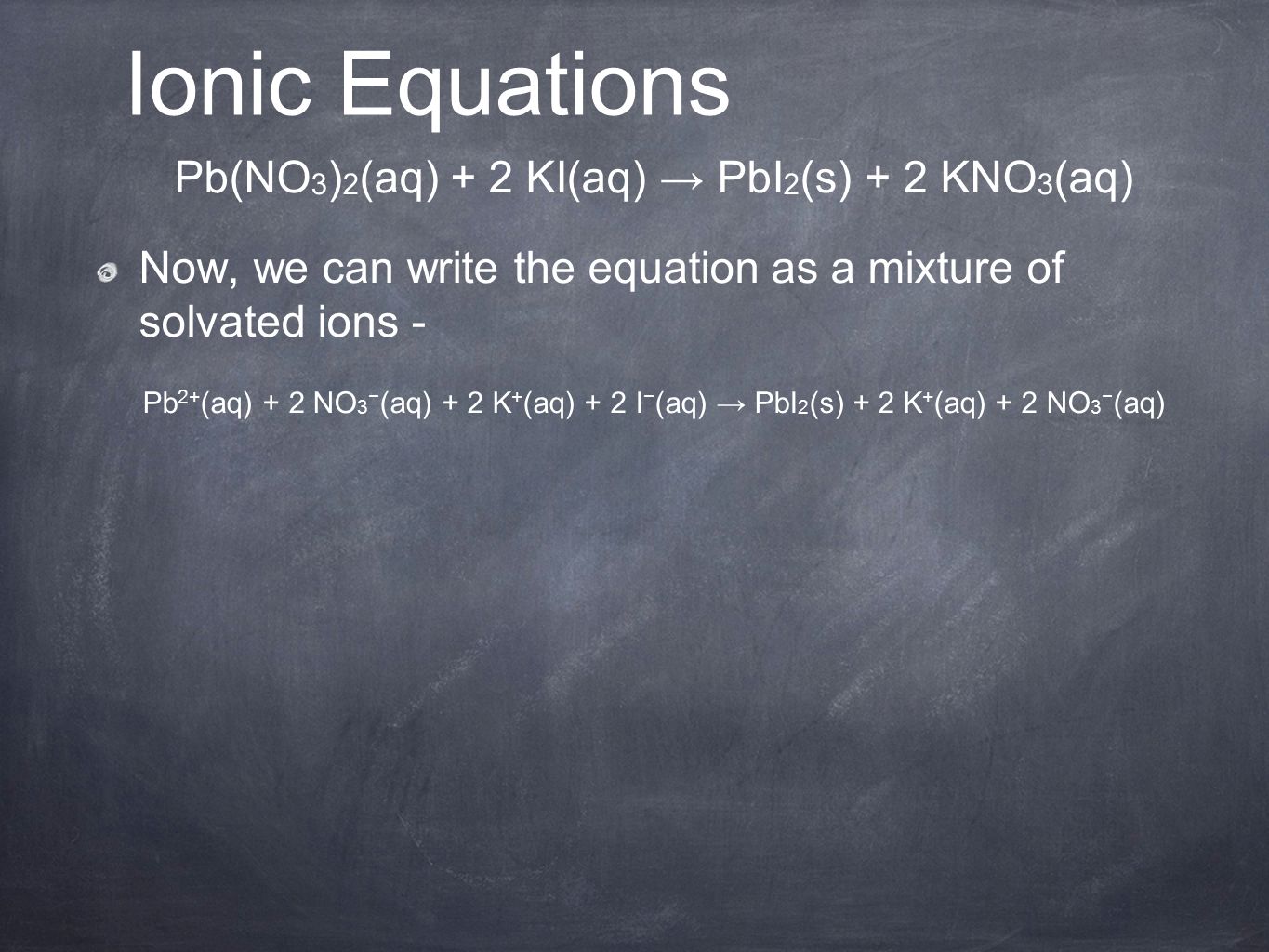 Pb(NO 3 ) 2 (aq) + 2 KI(aq) → PbI 2 (s) + 2 KNO 3 (aq) Now, we can write the equation as a mixture of solvated ions - Pb 2+ (aq) + 2 NO 3 − (aq) + 2 K + (aq) + 2 I − (aq) → PbI 2 (s) + 2 K + (aq) + 2 NO 3 − (aq) Ionic Equations
