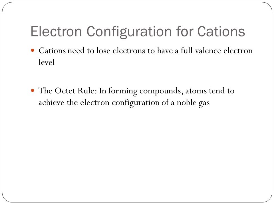 Electron Configuration for Cations Cations need to lose electrons to have a full valence electron level The Octet Rule: In forming compounds, atoms tend to achieve the electron configuration of a noble gas