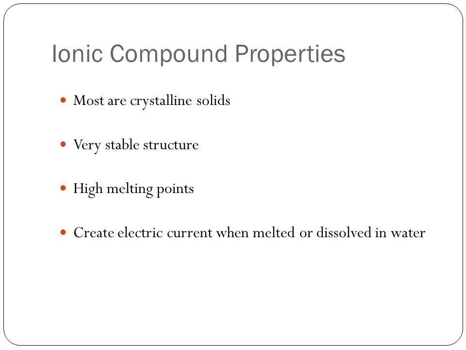 Ionic Compound Properties Most are crystalline solids Very stable structure High melting points Create electric current when melted or dissolved in water