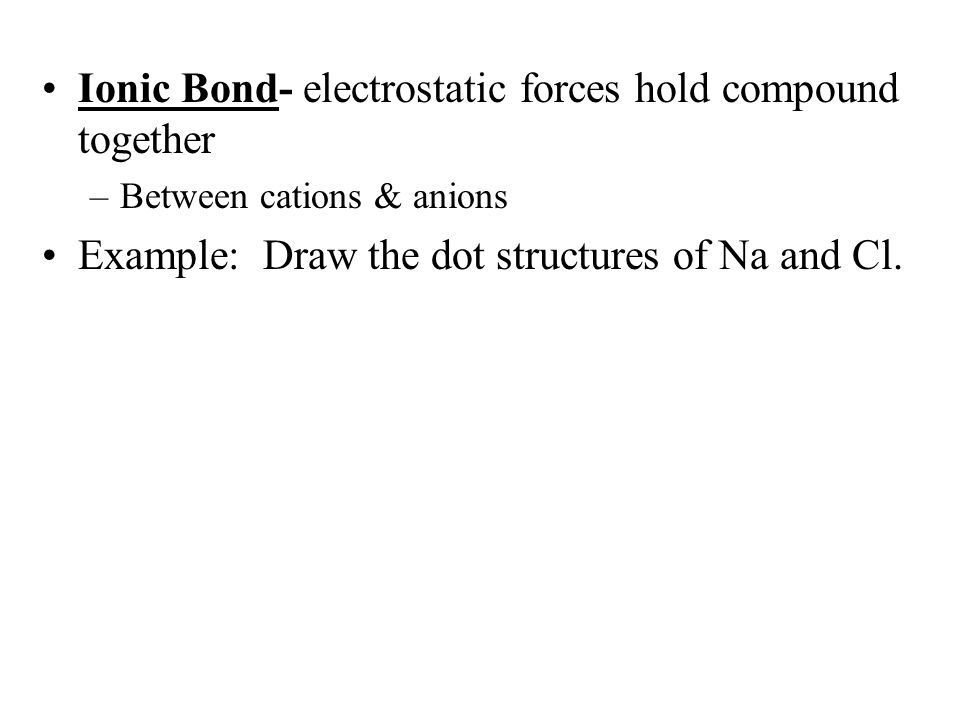Ionic Bond- electrostatic forces hold compound together –Between cations & anions Example: Draw the dot structures of Na and Cl.