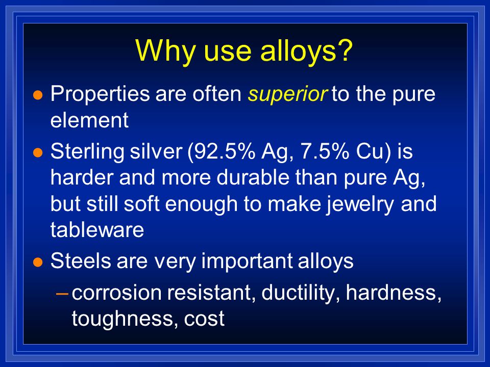 Alloys l We use lots of metals every day, but few are pure metals l Alloys are mixtures of 2 or more elements, at least 1 is a metal l made by melting a mixture of the ingredients, then cooling l Brass: an alloy of Cu and Zn l Bronze: Cu and Sn