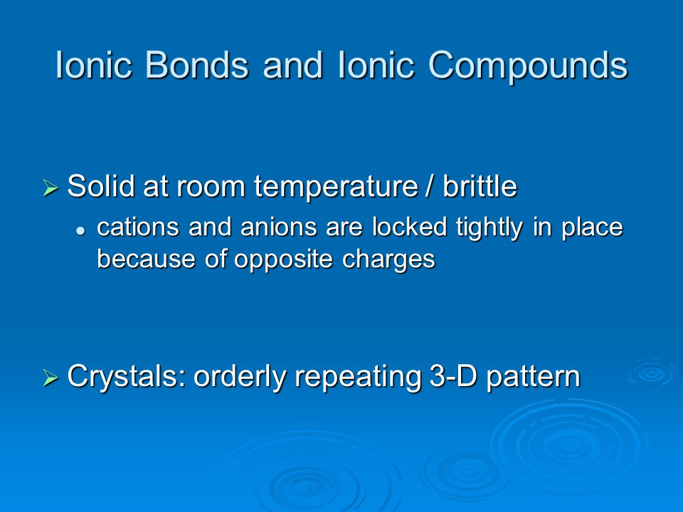 Ionic Bonds and Ionic Compounds  Solid at room temperature / brittle cations and anions are locked tightly in place because of opposite charges cations and anions are locked tightly in place because of opposite charges  Crystals: orderly repeating 3-D pattern
