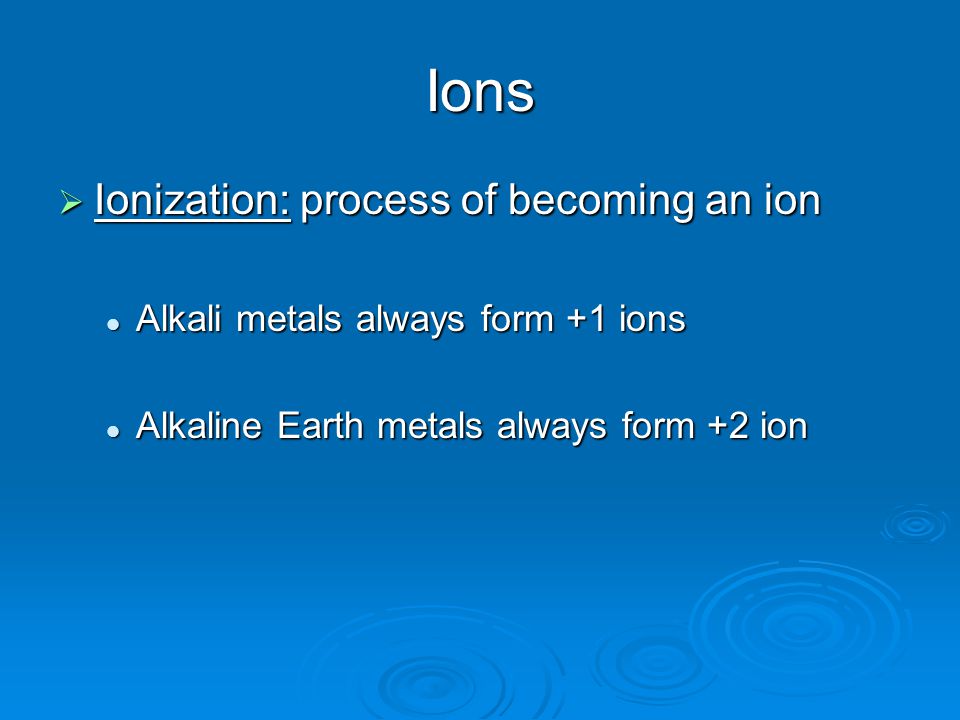 Ions  Ionization: process of becoming an ion Alkali metals always form +1 ions Alkali metals always form +1 ions Alkaline Earth metals always form +2 ion Alkaline Earth metals always form +2 ion