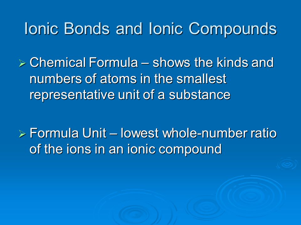 Ionic Bonds and Ionic Compounds  Chemical Formula – shows the kinds and numbers of atoms in the smallest representative unit of a substance  Formula Unit – lowest whole-number ratio of the ions in an ionic compound