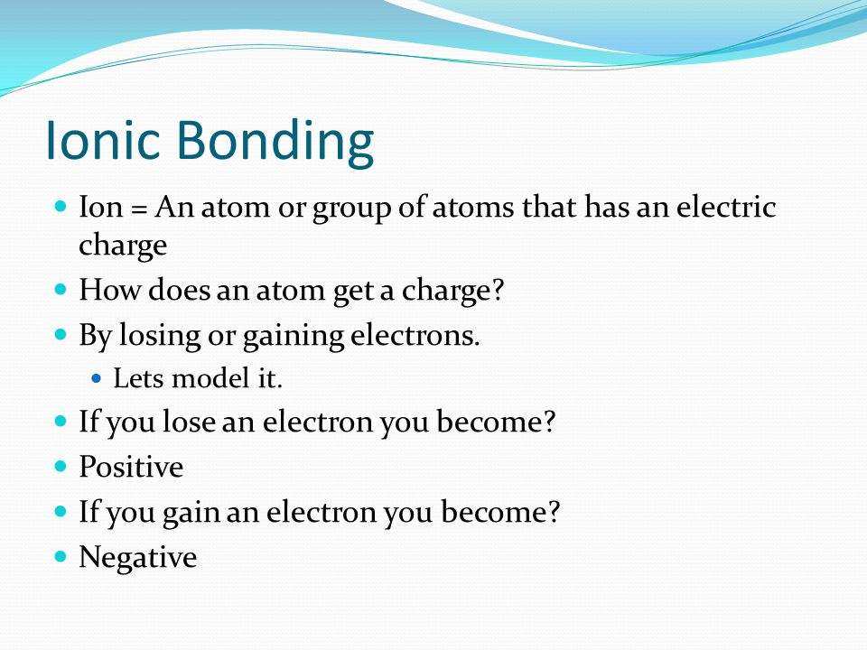Ionic Bonding Ion = An atom or group of atoms that has an electric charge How does an atom get a charge.