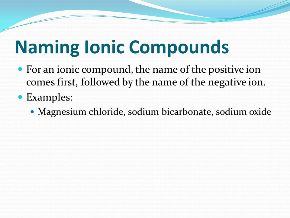 Naming Ionic Compounds For an ionic compound, the name of the positive ion comes first, followed by the name of the negative ion.