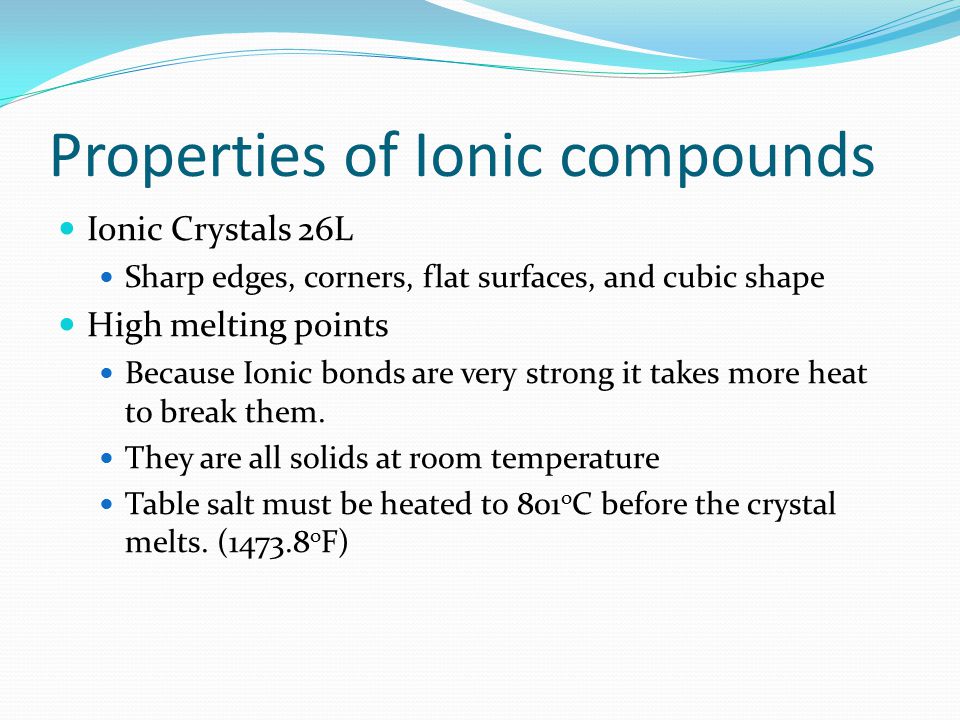 Properties of Ionic compounds Ionic Crystals 26L Sharp edges, corners, flat surfaces, and cubic shape High melting points Because Ionic bonds are very strong it takes more heat to break them.