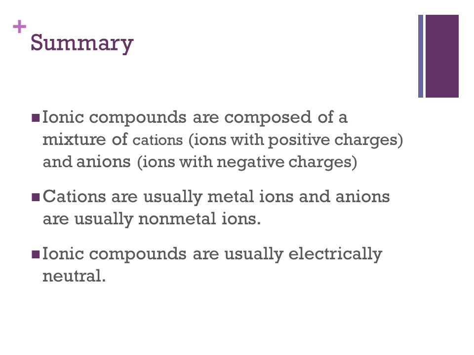 + Ionic compounds are composed of a mixture of cations (ions with positive charges) and anions (ions with negative charges) Cations are usually metal ions and anions are usually nonmetal ions.