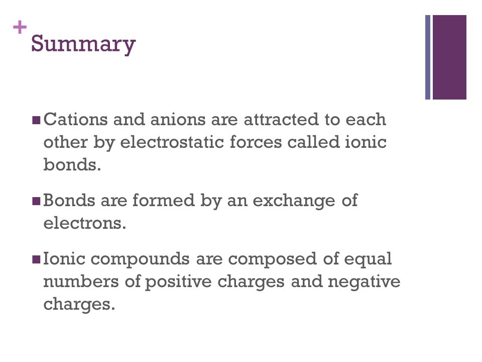 + Cations and anions are attracted to each other by electrostatic forces called ionic bonds.