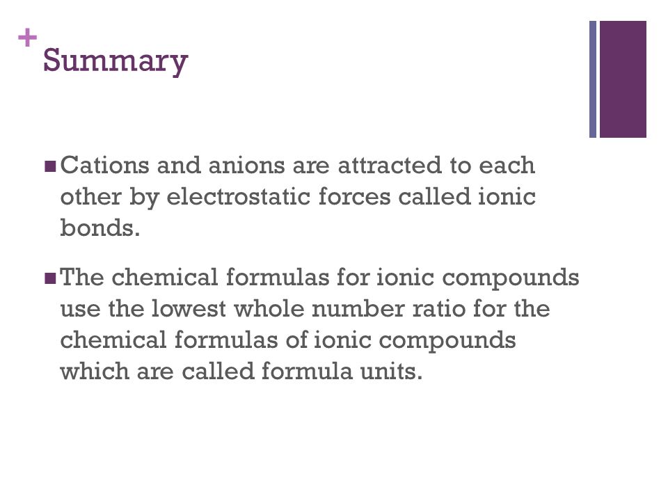 + Cations and anions are attracted to each other by electrostatic forces called ionic bonds.
