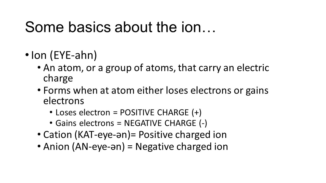 Some basics about the ion… Ion (EYE-ahn) An atom, or a group of atoms, that carry an electric charge Forms when at atom either loses electrons or gains electrons Loses electron = POSITIVE CHARGE (+) Gains electrons = NEGATIVE CHARGE (-) Cation (KAT-eye-ən)= Positive charged ion Anion (AN-eye-ən) = Negative charged ion