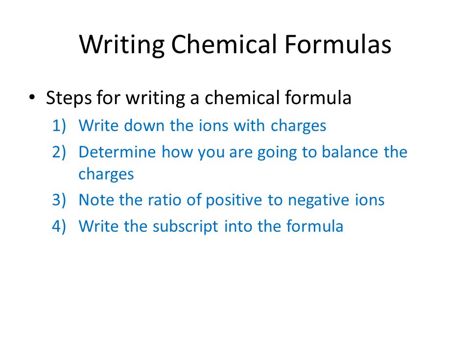 Writing Chemical Formulas Steps for writing a chemical formula 1)Write down the ions with charges 2)Determine how you are going to balance the charges 3)Note the ratio of positive to negative ions 4)Write the subscript into the formula
