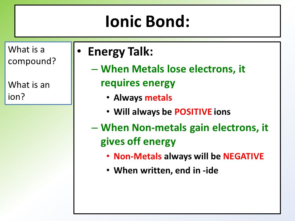 Ionic Bond: Energy Talk: – When Metals lose electrons, it requires energy Always metals Will always be POSITIVE ions – When Non-metals gain electrons, it gives off energy Non-Metals always will be NEGATIVE When written, end in -ide What is a compound.