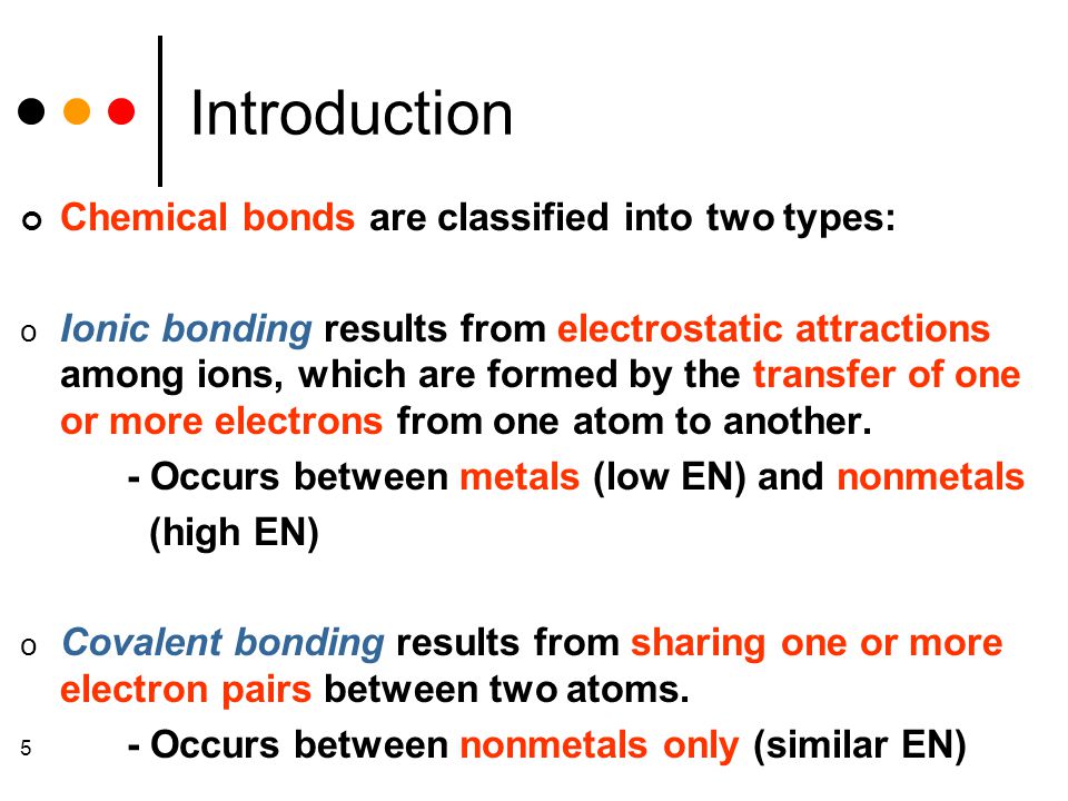 5 Introduction Chemical bonds are classified into two types: o Ionic bonding results from electrostatic attractions among ions, which are formed by the transfer of one or more electrons from one atom to another.