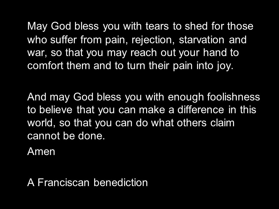May God bless you with tears to shed for those who suffer from pain, rejection, starvation and war, so that you may reach out your hand to comfort them and to turn their pain into joy.