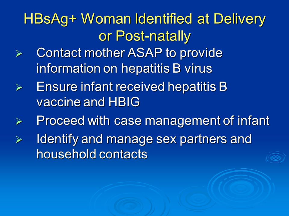 HBsAg+ Woman Identified at Delivery or Post-natally  Contact mother ASAP to provide information on hepatitis B virus  Ensure infant received hepatitis B vaccine and HBIG  Proceed with case management of infant  Identify and manage sex partners and household contacts