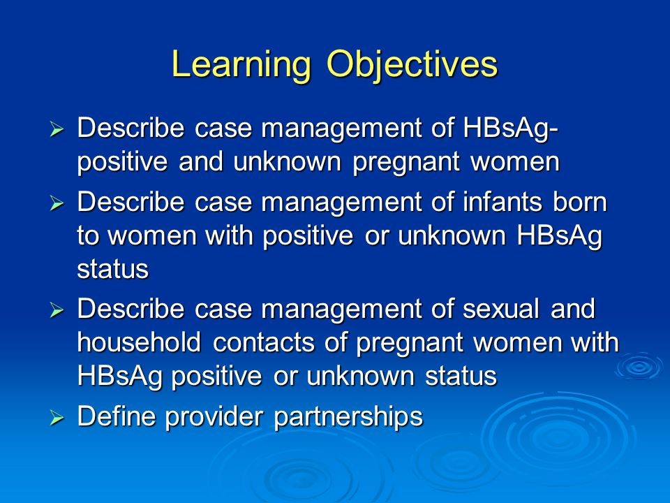 Learning Objectives  Describe case management of HBsAg- positive and unknown pregnant women  Describe case management of infants born to women with positive or unknown HBsAg status  Describe case management of sexual and household contacts of pregnant women with HBsAg positive or unknown status  Define provider partnerships