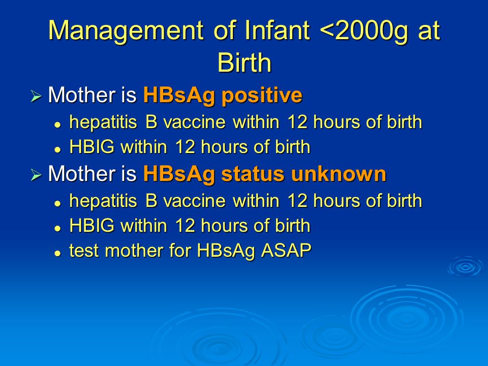 Management of Infant <2000g at Birth  Mother is HBsAg positive hepatitis B vaccine within 12 hours of birth hepatitis B vaccine within 12 hours of birth HBIG within 12 hours of birth HBIG within 12 hours of birth  Mother is HBsAg status unknown hepatitis B vaccine within 12 hours of birth hepatitis B vaccine within 12 hours of birth HBIG within 12 hours of birth HBIG within 12 hours of birth test mother for HBsAg ASAP test mother for HBsAg ASAP