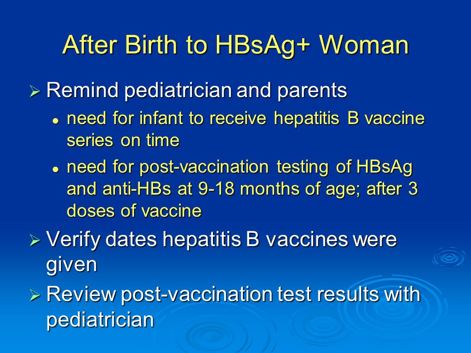 After Birth to HBsAg+ Woman  Remind pediatrician and parents need for infant to receive hepatitis B vaccine series on time need for infant to receive hepatitis B vaccine series on time need for post-vaccination testing of HBsAg and anti-HBs at 9-18 months of age; after 3 doses of vaccine need for post-vaccination testing of HBsAg and anti-HBs at 9-18 months of age; after 3 doses of vaccine  Verify dates hepatitis B vaccines were given  Review post-vaccination test results with pediatrician