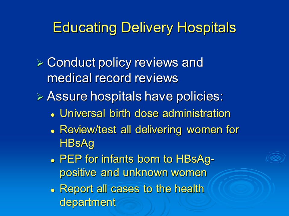 Educating Delivery Hospitals  Conduct policy reviews and medical record reviews  Assure hospitals have policies: Universal birth dose administration Universal birth dose administration Review/test all delivering women for HBsAg Review/test all delivering women for HBsAg PEP for infants born to HBsAg- positive and unknown women PEP for infants born to HBsAg- positive and unknown women Report all cases to the health department Report all cases to the health department