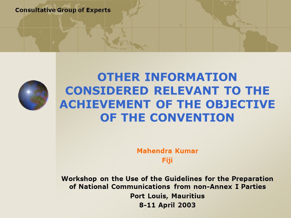 Consultative Group of Experts OTHER INFORMATION CONSIDERED RELEVANT TO THE ACHIEVEMENT OF THE OBJECTIVE OF THE CONVENTION Mahendra Kumar Fiji Workshop on the Use of the Guidelines for the Preparation of National Communications from non-Annex I Parties Port Louis, Mauritius 8-11 April 2003