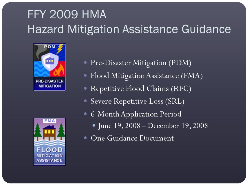 FFY 2009 HMA Hazard Mitigation Assistance Guidance Pre-Disaster Mitigation (PDM) Flood Mitigation Assistance (FMA) Repetitive Flood Claims (RFC) Severe Repetitive Loss (SRL) 6-Month Application Period June 19, 2008 – December 19, 2008 One Guidance Document