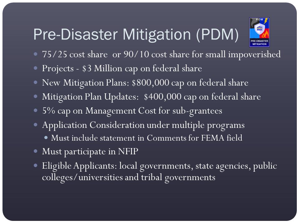 Pre-Disaster Mitigation (PDM) 75/25 cost share or 90/10 cost share for small impoverished Projects - $3 Million cap on federal share New Mitigation Plans: $800,000 cap on federal share Mitigation Plan Updates: $400,000 cap on federal share 5% cap on Management Cost for sub-grantees Application Consideration under multiple programs Must include statement in Comments for FEMA field Must participate in NFIP Eligible Applicants: local governments, state agencies, public colleges/universities and tribal governments