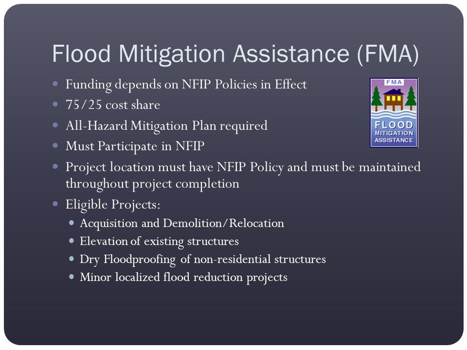Flood Mitigation Assistance (FMA) Funding depends on NFIP Policies in Effect 75/25 cost share All-Hazard Mitigation Plan required Must Participate in NFIP Project location must have NFIP Policy and must be maintained throughout project completion Eligible Projects: Acquisition and Demolition/Relocation Elevation of existing structures Dry Floodproofing of non-residential structures Minor localized flood reduction projects