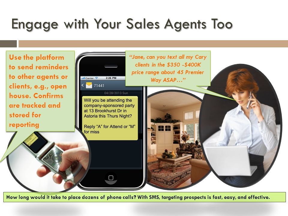 Engage with Your Sales Agents Too Jane, can you text all my Cary clients in the $350 -$400K price range about 45 Premier Way ASAP… Use the platform to send reminders to other agents or clients, e.g., open house.