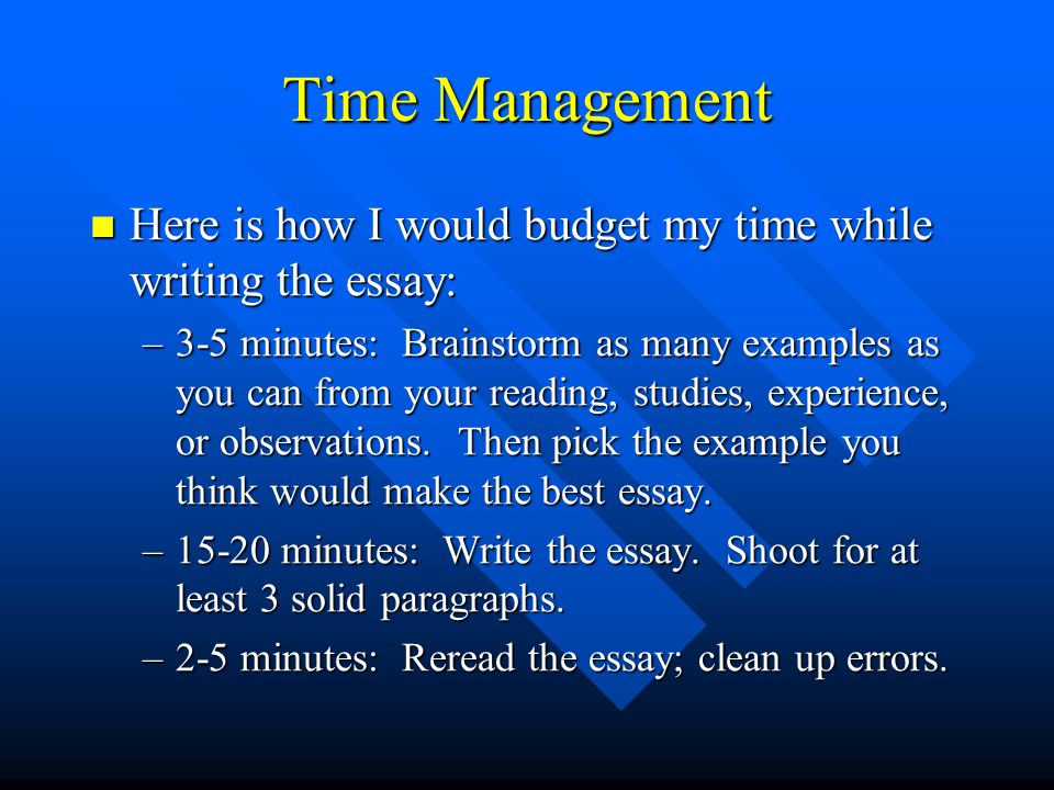 Time Management Here is how I would budget my time while writing the essay: Here is how I would budget my time while writing the essay: –3-5 minutes: Brainstorm as many examples as you can from your reading, studies, experience, or observations.