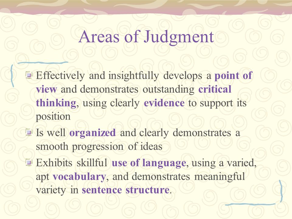 Areas of Judgment Effectively and insightfully develops a point of view and demonstrates outstanding critical thinking, using clearly evidence to support its position Is well organized and clearly demonstrates a smooth progression of ideas Exhibits skillful use of language, using a varied, apt vocabulary, and demonstrates meaningful variety in sentence structure.