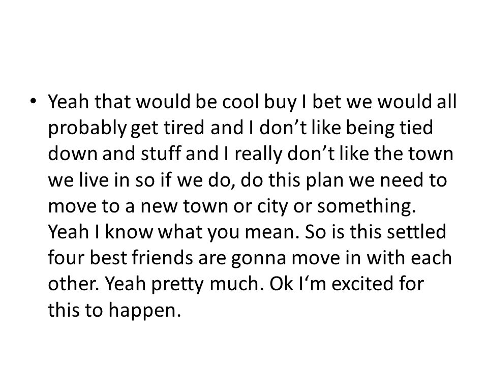 Yeah that would be cool buy I bet we would all probably get tired and I don’t like being tied down and stuff and I really don’t like the town we live in so if we do, do this plan we need to move to a new town or city or something.