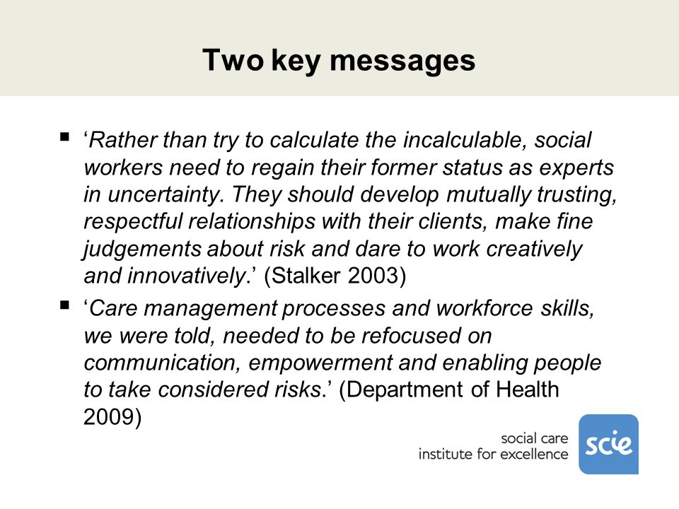 Two key messages  ‘Rather than try to calculate the incalculable, social workers need to regain their former status as experts in uncertainty.