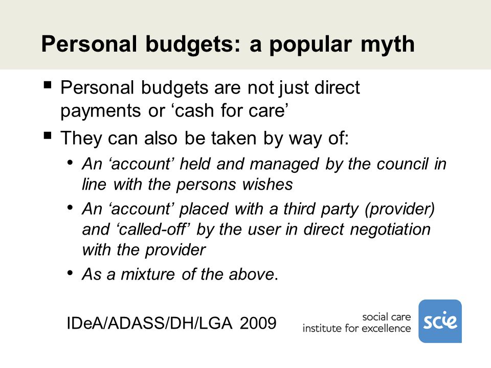 Personal budgets: a popular myth  Personal budgets are not just direct payments or ‘cash for care’  They can also be taken by way of: An ‘account’ held and managed by the council in line with the persons wishes An ‘account’ placed with a third party (provider) and ‘called-off’ by the user in direct negotiation with the provider As a mixture of the above.