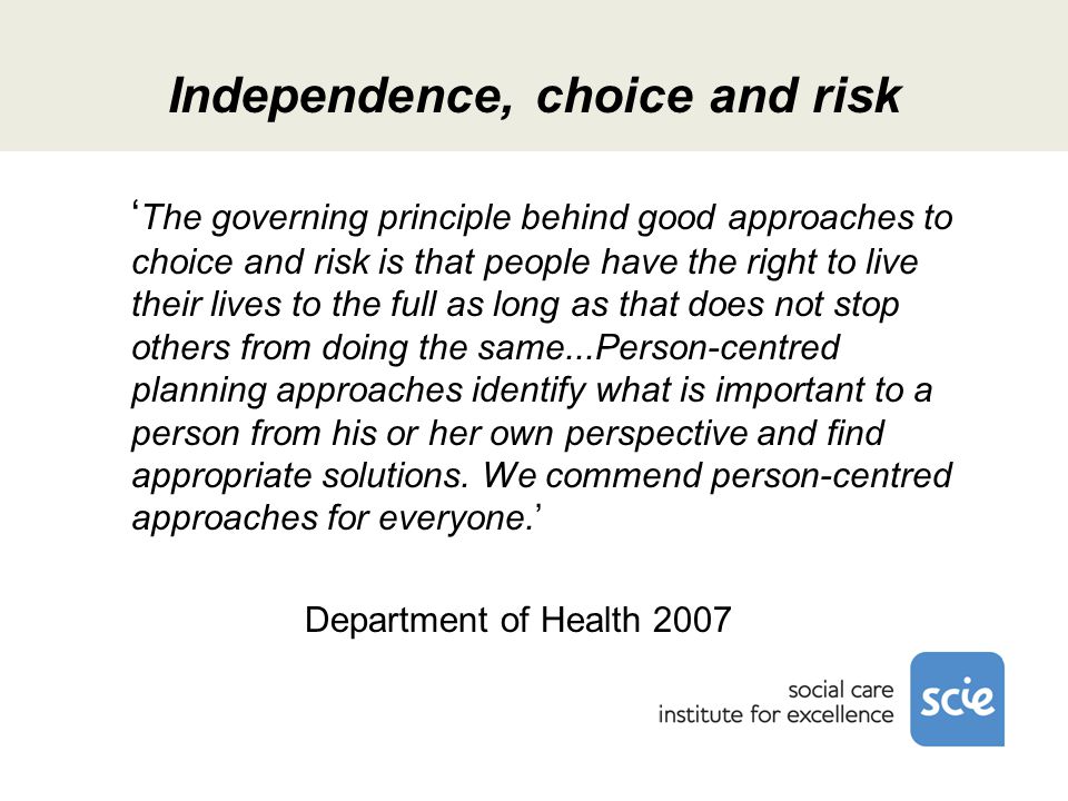 Independence, choice and risk ‘ The governing principle behind good approaches to choice and risk is that people have the right to live their lives to the full as long as that does not stop others from doing the same...Person-centred planning approaches identify what is important to a person from his or her own perspective and find appropriate solutions.