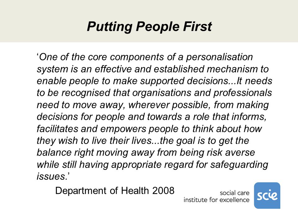 Putting People First ‘One of the core components of a personalisation system is an effective and established mechanism to enable people to make supported decisions...It needs to be recognised that organisations and professionals need to move away, wherever possible, from making decisions for people and towards a role that informs, facilitates and empowers people to think about how they wish to live their lives...the goal is to get the balance right moving away from being risk averse while still having appropriate regard for safeguarding issues.’ Department of Health 2008
