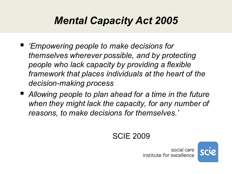 Mental Capacity Act 2005  ‘Empowering people to make decisions for themselves wherever possible, and by protecting people who lack capacity by providing a flexible framework that places individuals at the heart of the decision-making process  Allowing people to plan ahead for a time in the future when they might lack the capacity, for any number of reasons, to make decisions for themselves.’ SCIE 2009