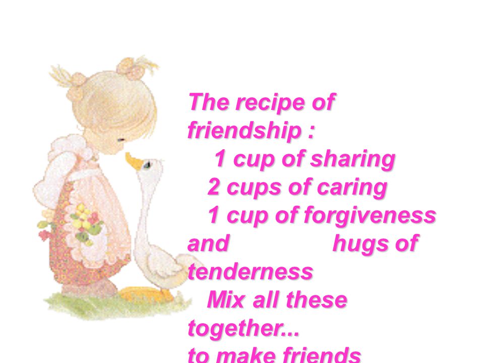 The recipe of friendship : 1 cup of sharing 1 cup of sharing 2 cups of caring 2 cups of caring 1 cup of forgiveness and hugs of tenderness 1 cup of forgiveness and hugs of tenderness Mix all these together...