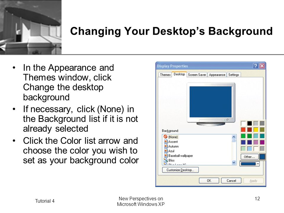 XP Tutorial 4 New Perspectives on Microsoft Windows XP 12 Changing Your Desktop’s Background In the Appearance and Themes window, click Change the desktop background If necessary, click (None) in the Background list if it is not already selected Click the Color list arrow and choose the color you wish to set as your background color