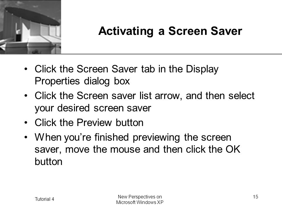 XP Tutorial 4 New Perspectives on Microsoft Windows XP 15 Activating a Screen Saver Click the Screen Saver tab in the Display Properties dialog box Click the Screen saver list arrow, and then select your desired screen saver Click the Preview button When you’re finished previewing the screen saver, move the mouse and then click the OK button