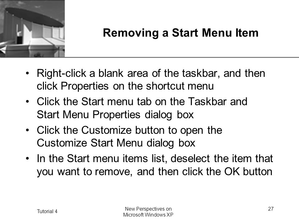 XP Tutorial 4 New Perspectives on Microsoft Windows XP 27 Removing a Start Menu Item Right-click a blank area of the taskbar, and then click Properties on the shortcut menu Click the Start menu tab on the Taskbar and Start Menu Properties dialog box Click the Customize button to open the Customize Start Menu dialog box In the Start menu items list, deselect the item that you want to remove, and then click the OK button
