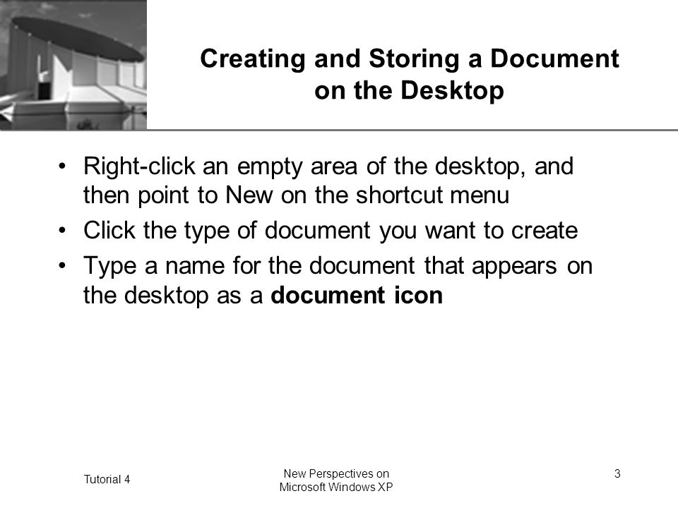 XP Tutorial 4 New Perspectives on Microsoft Windows XP 3 Creating and Storing a Document on the Desktop Right-click an empty area of the desktop, and then point to New on the shortcut menu Click the type of document you want to create Type a name for the document that appears on the desktop as a document icon