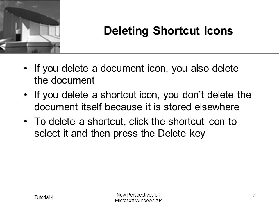 XP Tutorial 4 New Perspectives on Microsoft Windows XP 7 Deleting Shortcut Icons If you delete a document icon, you also delete the document If you delete a shortcut icon, you don’t delete the document itself because it is stored elsewhere To delete a shortcut, click the shortcut icon to select it and then press the Delete key