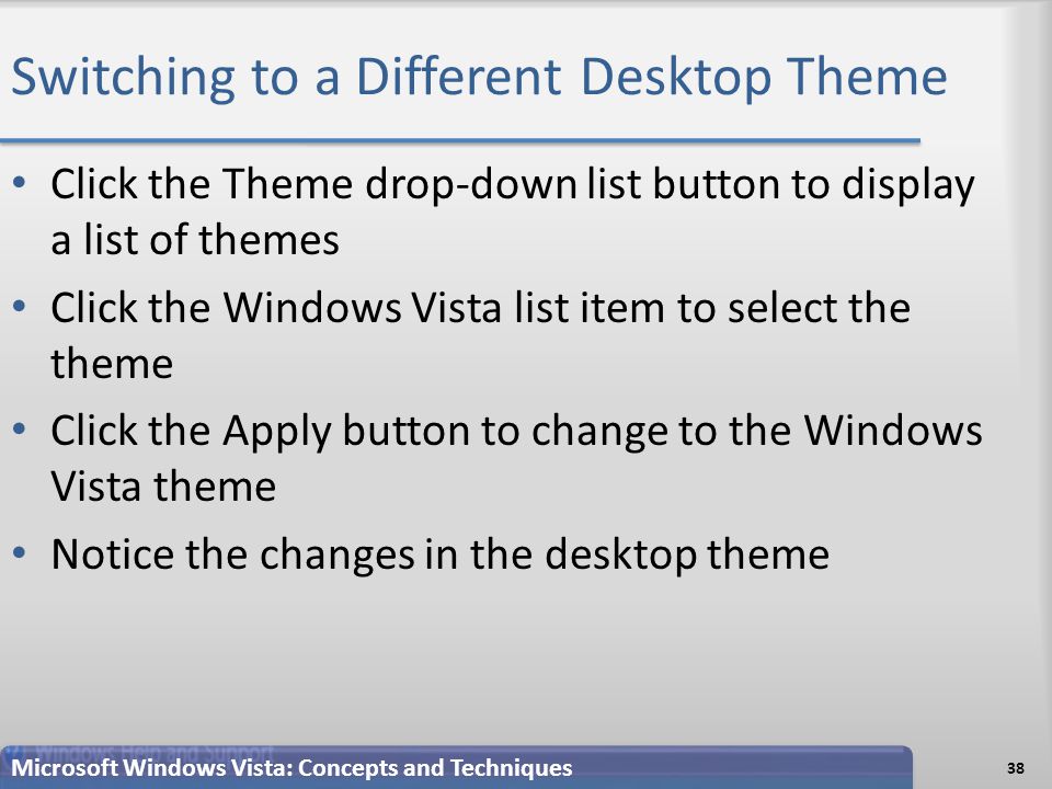 Switching to a Different Desktop Theme 38 Microsoft Windows Vista: Concepts and Techniques Click the Theme drop-down list button to display a list of themes Click the Windows Vista list item to select the theme Click the Apply button to change to the Windows Vista theme Notice the changes in the desktop theme