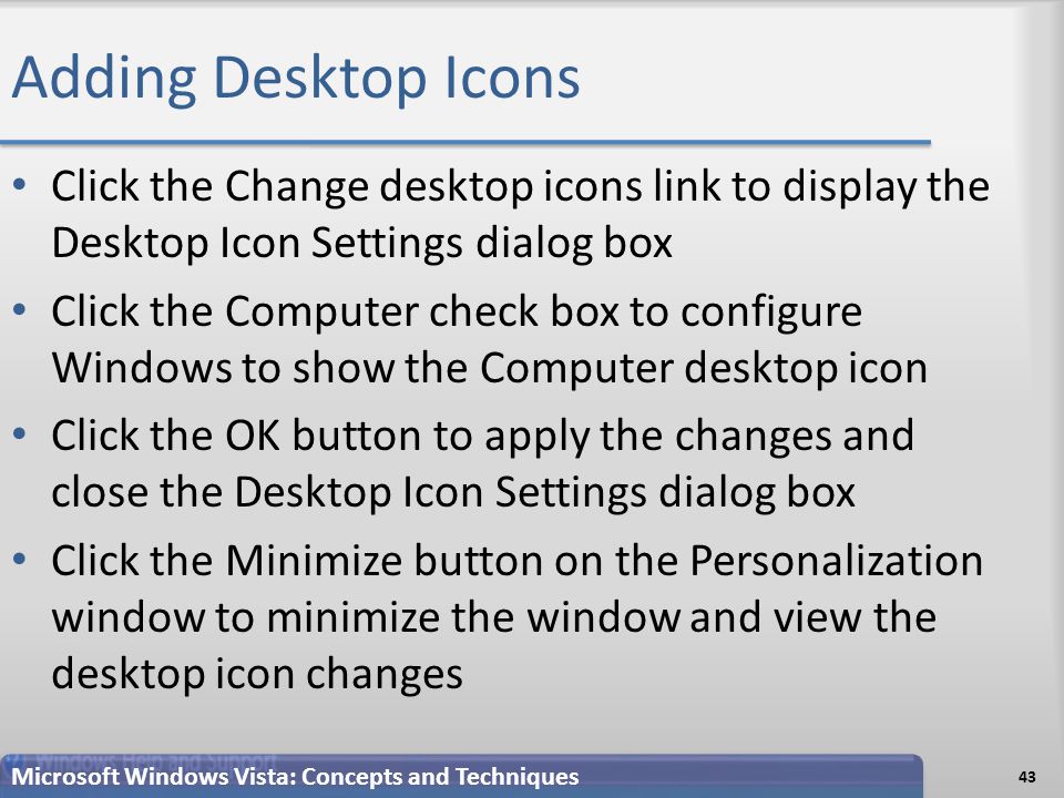 Adding Desktop Icons 43 Microsoft Windows Vista: Concepts and Techniques Click the Change desktop icons link to display the Desktop Icon Settings dialog box Click the Computer check box to configure Windows to show the Computer desktop icon Click the OK button to apply the changes and close the Desktop Icon Settings dialog box Click the Minimize button on the Personalization window to minimize the window and view the desktop icon changes