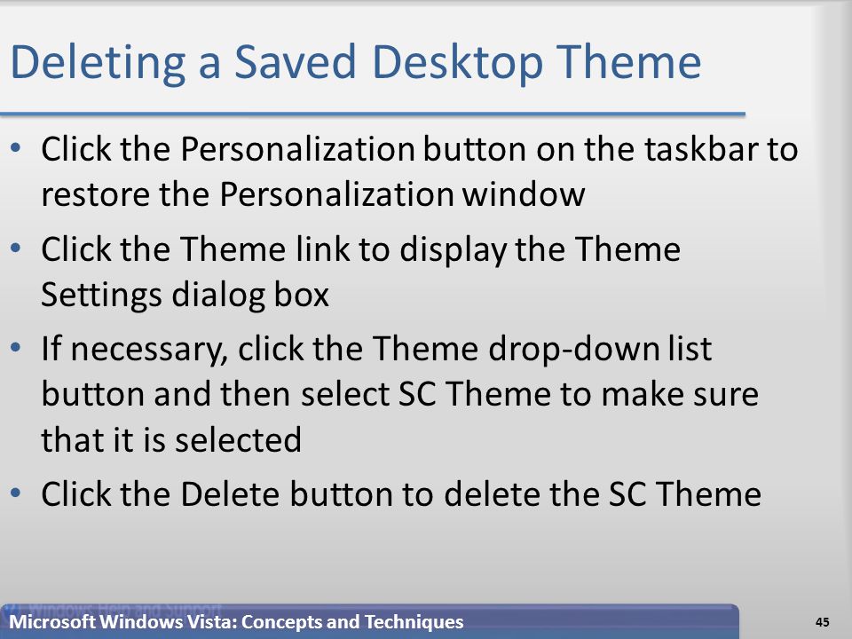 Deleting a Saved Desktop Theme 45 Microsoft Windows Vista: Concepts and Techniques Click the Personalization button on the taskbar to restore the Personalization window Click the Theme link to display the Theme Settings dialog box If necessary, click the Theme drop-down list button and then select SC Theme to make sure that it is selected Click the Delete button to delete the SC Theme